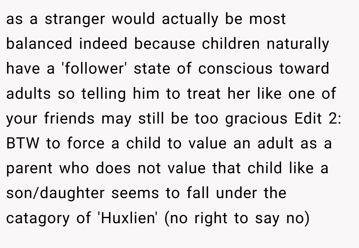 as a stranger would actually be most balanced indeed because children naturally have a 'follower' state of conscious toward adults so telling him to treat her like one of your friends may still be too gracious Edit 2: BTW to force a child to value an adult as a parent who does not value that child like a son/daughter seems to fall under the catagory of 'Huxlien' (no right to say no)