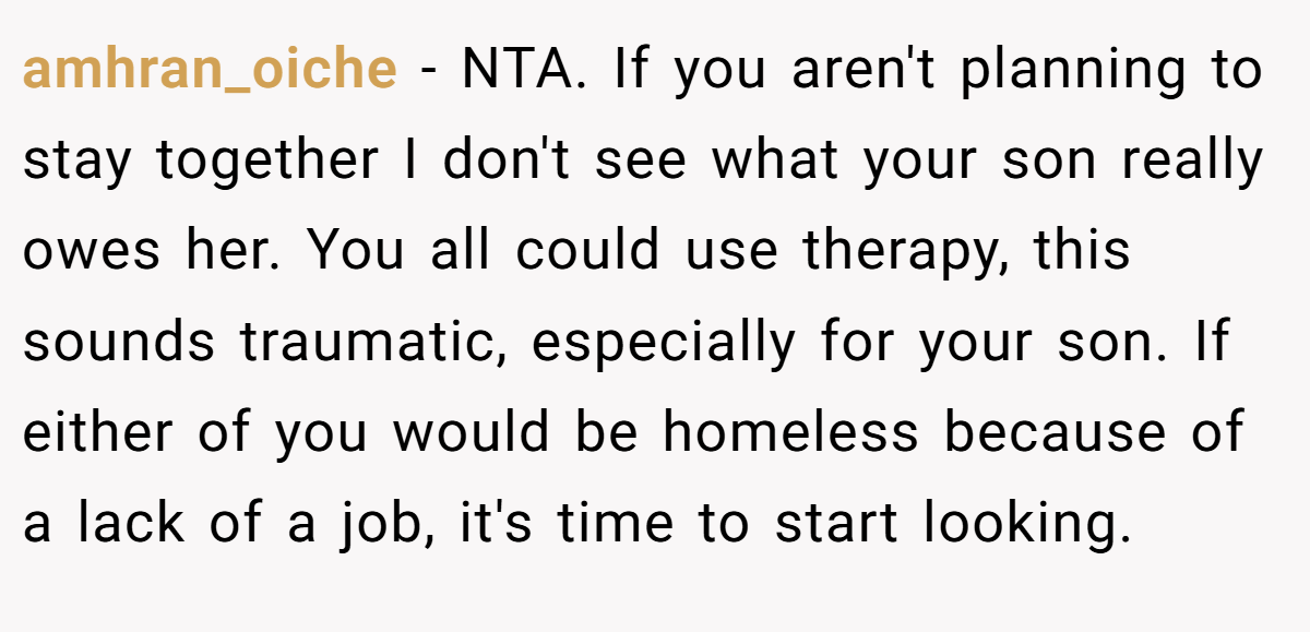 amhran_oiche − NTA. If you aren't planning to stay together I don't see what your son really owes her. You all could use therapy, this sounds traumatic, especially for your son. If either of you would be homeless because of a lack of a job, it's time to start looking.