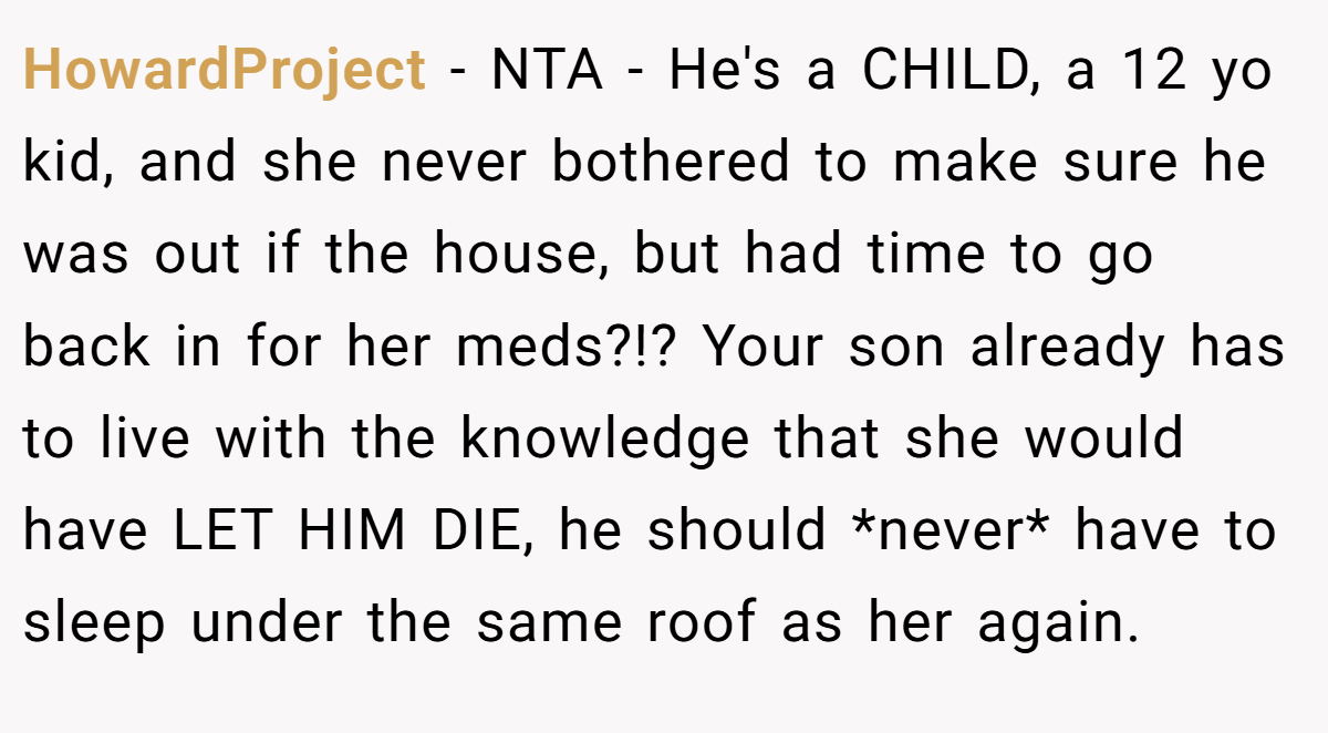 HowardProject − NTA - He's a CHILD, a 12 yo kid, and she never bothered to make sure he was out if the house, but had time to go back in for her meds?!? Your son already has to live with the knowledge that she would have LET HIM DIE, he should *never* have to sleep under the same roof as her again.