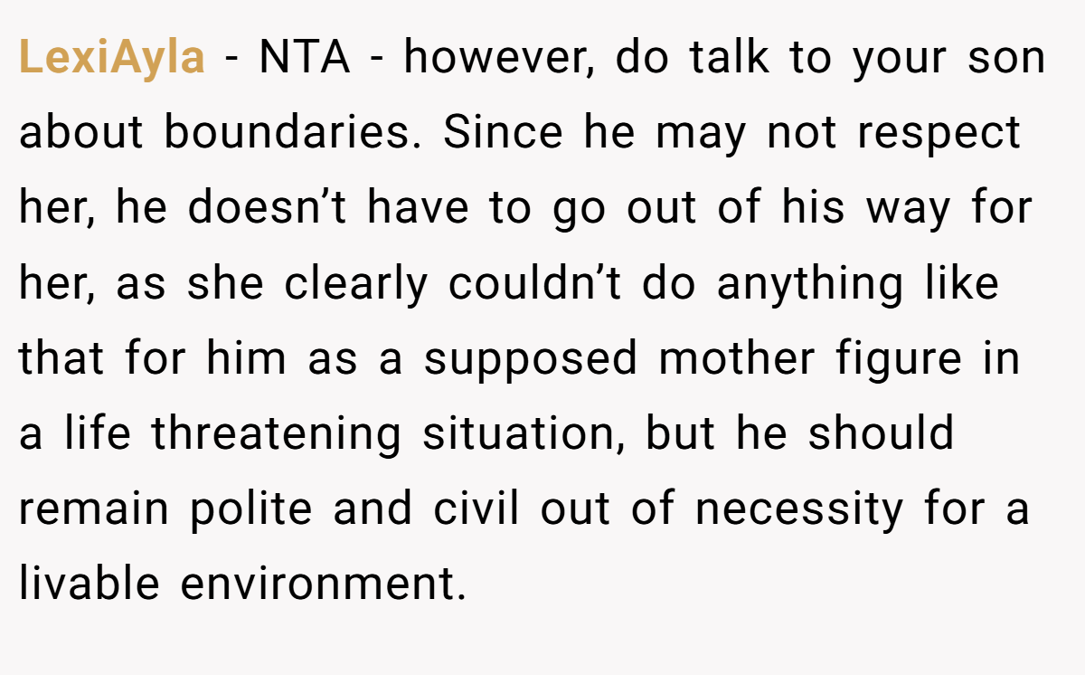 LexiAyla − NTA - however, do talk to your son about boundaries. Since he may not respect her, he doesn’t have to go out of his way for her, as she clearly couldn’t do anything like that for him as a supposed mother figure in a life threatening situation, but he should remain polite and civil out of necessity for a livable environment.