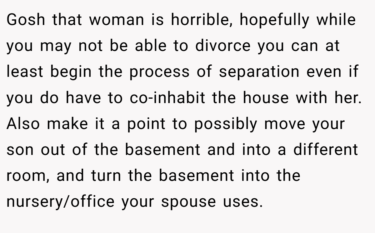 Gosh that woman is horrible, hopefully while you may not be able to divorce you can at least begin the process of separation even if you do have to co-inhabit the house with her. Also make it a point to possibly move your son out of the basement and into a different room, and turn the basement into the nursery/office your spouse uses.