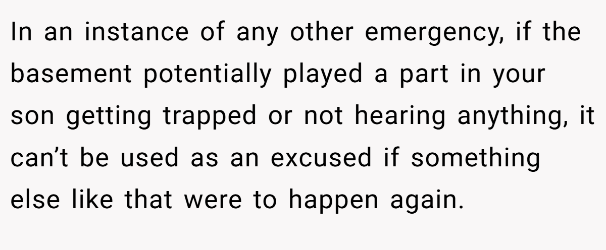 In an instance of any other emergency, if the basement potentially played a part in your son getting trapped or not hearing anything, it can’t be used as an excused if something else like that were to happen again.
