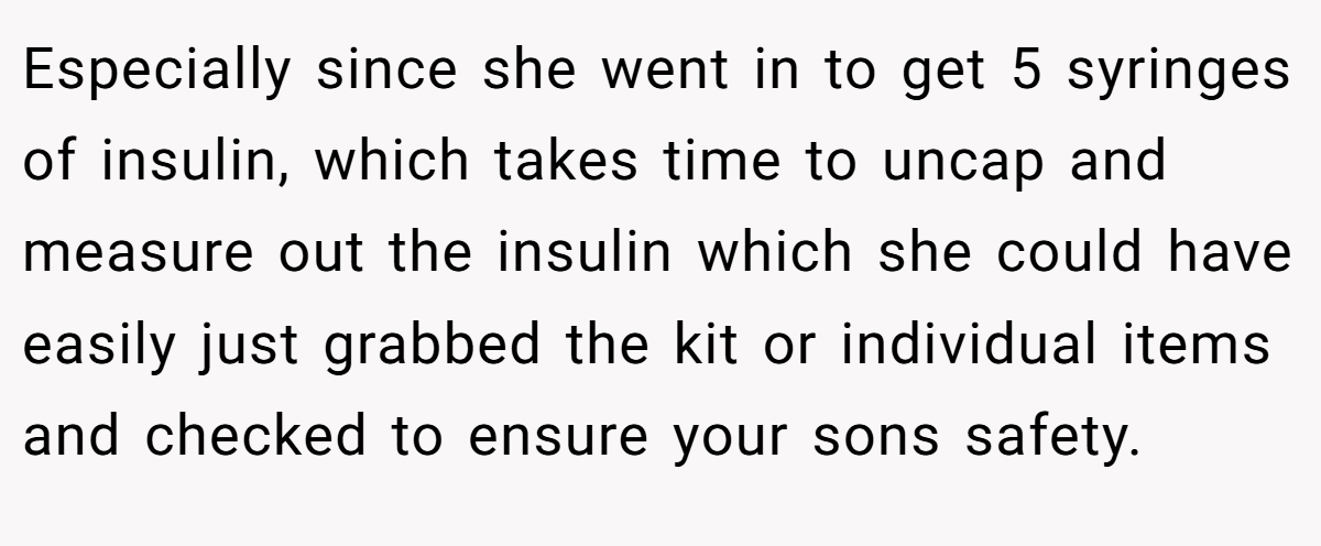 Especially since she went in to get 5 syringes of insulin, which takes time to uncap and measure out the insulin which she could have easily just grabbed the kit or individual items and checked to ensure your sons safety.