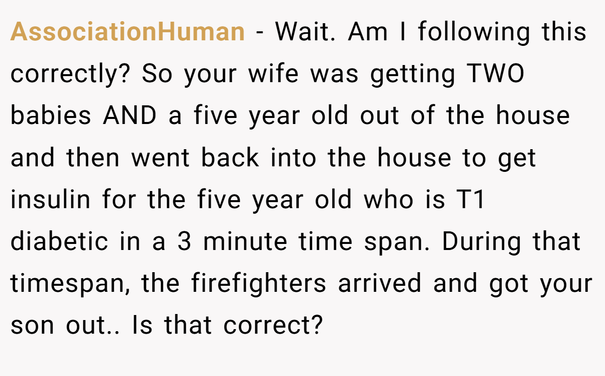 AssociationHuman − Wait. Am I following this correctly? So your wife was getting TWO babies AND a five year old out of the house and then went back into the house to get insulin for the five year old who is T1 diabetic in a 3 minute time span. During that timespan, the firefighters arrived and got your son out.. Is that correct?