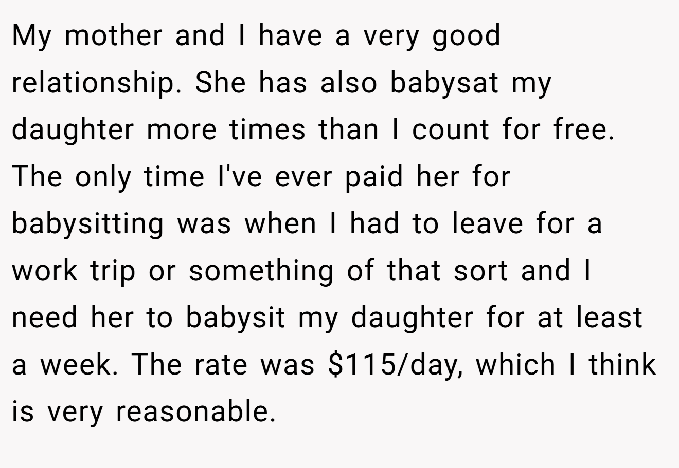 My mother and I have a very good relationship. She has also babysat my daughter more times than I count for free. The only time I've ever paid her for babysitting was when I had to leave for a work trip or something of that sort and I need her to babysit my daughter for at least a week. The rate was $115/day, which I think is very reasonable.
