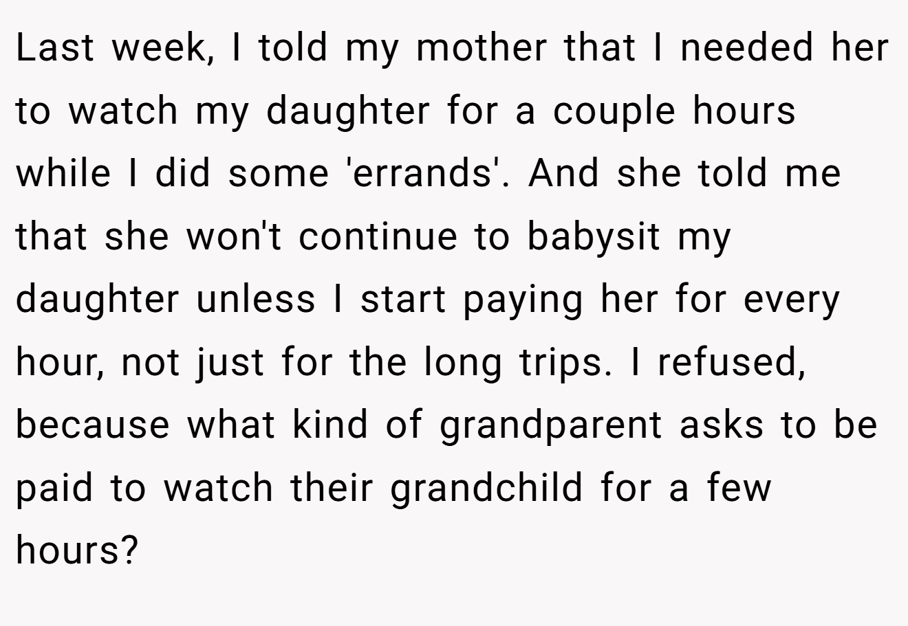 Last week, I told my mother that I needed her to watch my daughter for a couple hours while I did some 'errands'. And she told me that she won't continue to babysit my daughter unless I start paying her for every hour, not just for the long trips. I refused, because what kind of grandparent asks to be paid to watch their grandchild for a few hours?