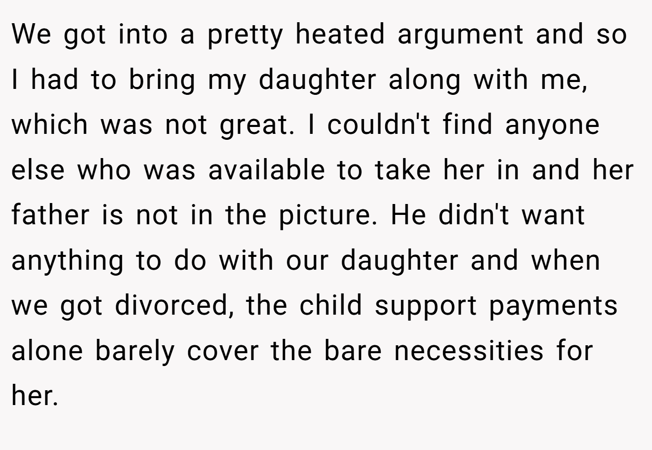 We got into a pretty heated argument and so I had to bring my daughter along with me, which was not great. I couldn't find anyone else who was available to take her in and her father is not in the picture. He didn't want anything to do with our daughter and when we got divorced, the child support payments alone barely cover the bare necessities for her.