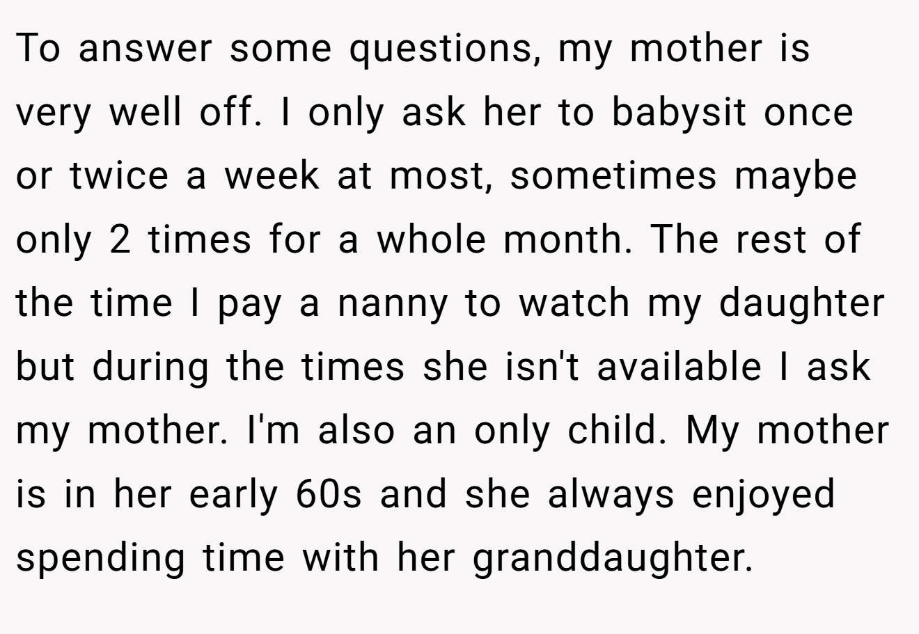To answer some questions, my mother is very well off. I only ask her to babysit once or twice a week at most, sometimes maybe only 2 times for a whole month. The rest of the time I pay a nanny to watch my daughter but during the times she isn't available I ask my mother. I'm also an only child. My mother is in her early 60s and she always enjoyed spending time with her granddaughter.