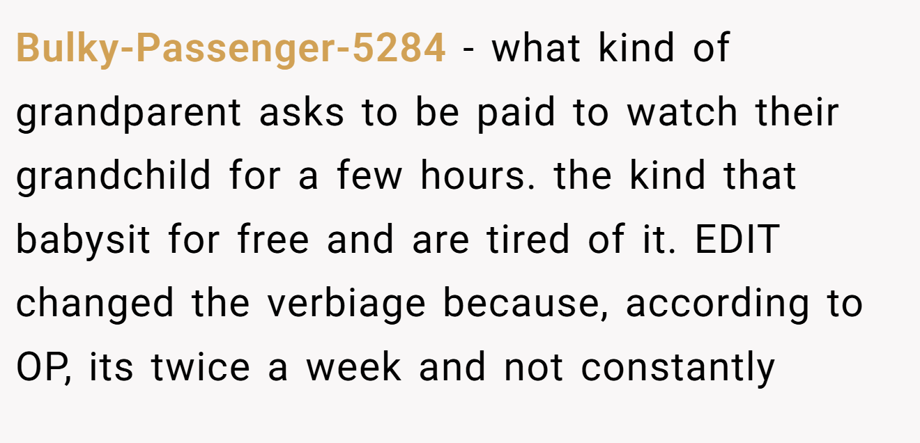 Bulky-Passenger-5284 - what kind of grandparent asks to be paid to watch their grandchild for a few hours. the kind that babysit for free and are tired of it. EDIT changed the verbiage because, according to OP, its twice a week and not constantly