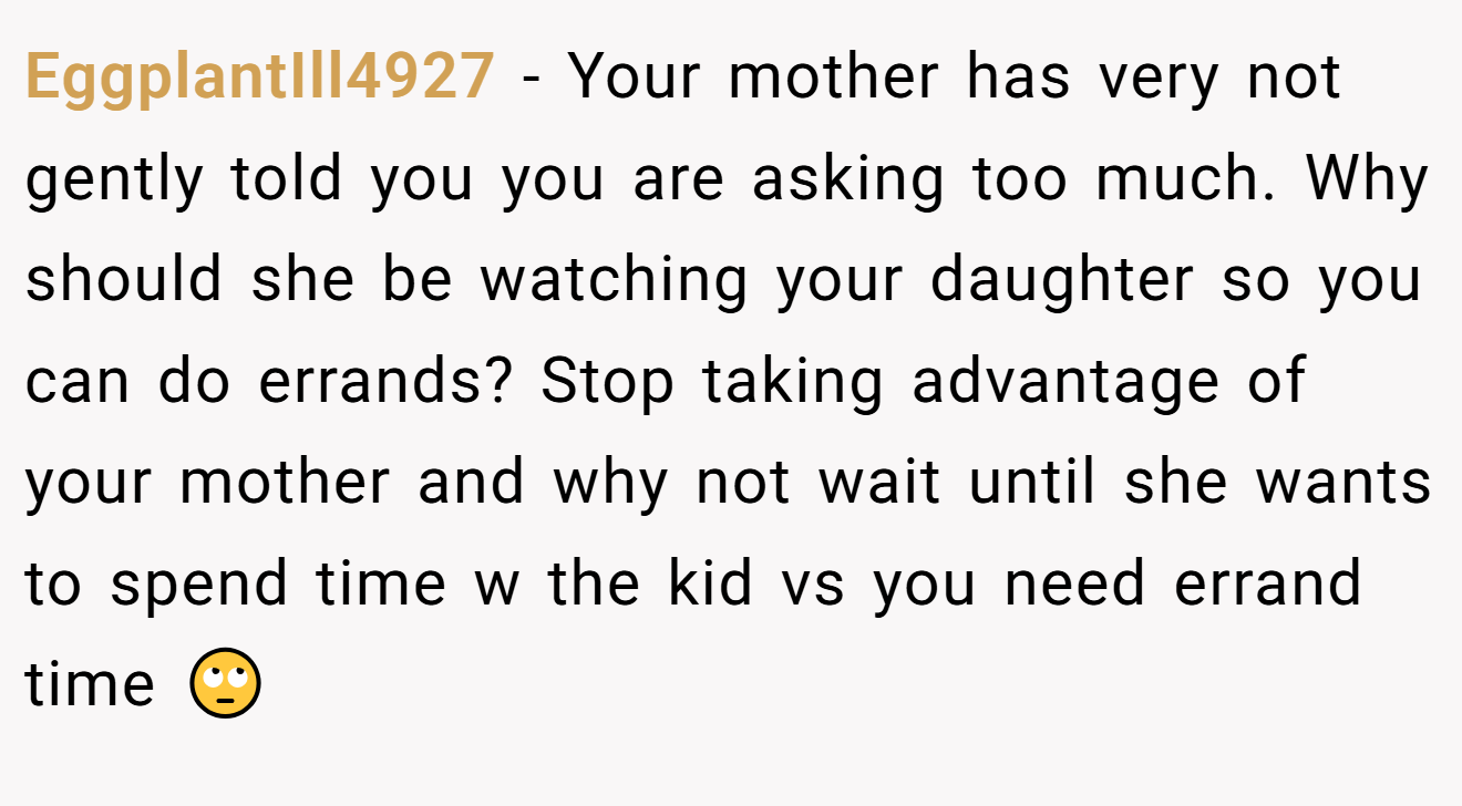 EggplantIll4927 - Your mother has very not gently told you you are asking too much. Why should she be watching your daughter so you can do errands? Stop taking advantage of your mother and why not wait until she wants to spend time w the kid vs you need errand time 🙄