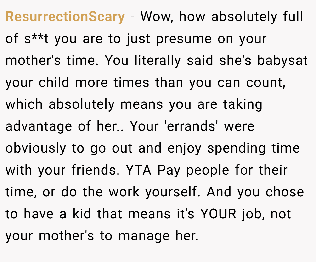 ResurrectionScary - Wow, how absolutely full of s**t you are to just presume on your mother's time. You literally said she's babysat your child more times than you can count, which absolutely means you are taking advantage of her.. Your 'errands' were obviously to go out and enjoy spending time with your friends. YTA Pay people for their time, or do the work yourself. And you chose to have a kid that means it's YOUR job, not your mother's to manage her.