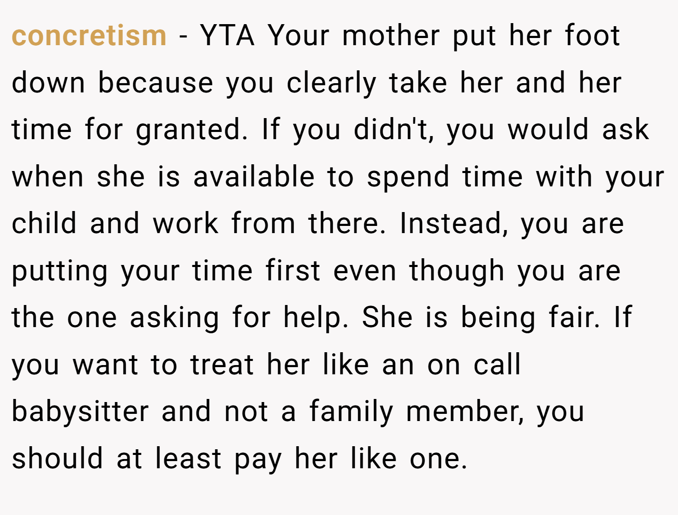 concretism - YTA Your mother put her foot down because you clearly take her and her time for granted. If you didn't, you would ask when she is available to spend time with your child and work from there. Instead, you are putting your time first even though you are the one asking for help. She is being fair. If you want to treat her like an on call babysitter and not a family member, you should at least pay her like one.