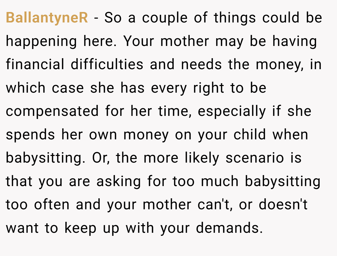 BallantyneR - So a couple of things could be happening here. Your mother may be having financial difficulties and needs the money, in which case she has every right to be compensated for her time, especially if she spends her own money on your child when babysitting. Or, the more likely scenario is that you are asking for too much babysitting too often and your mother can't, or doesn't want to keep up with your demands.