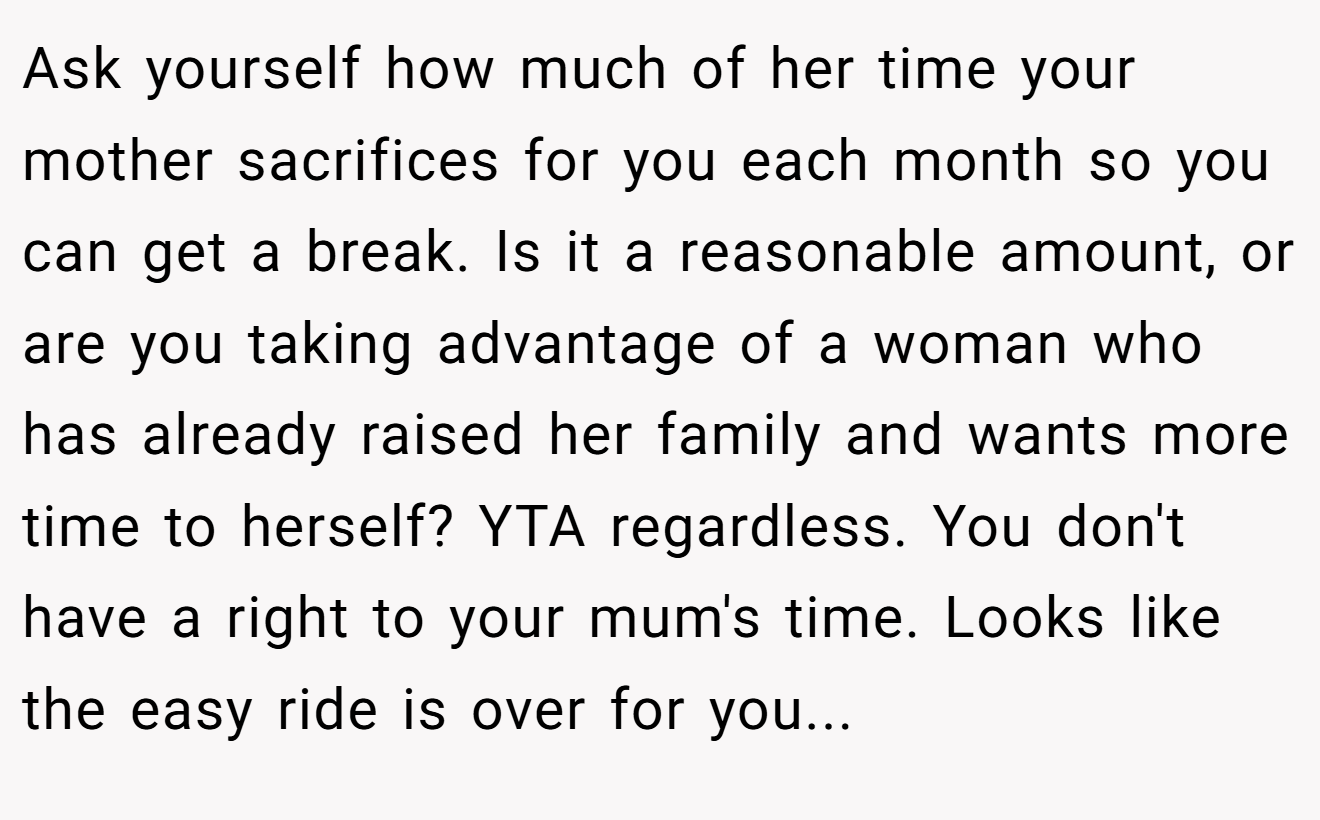 Ask yourself how much of her time your mother sacrifices for you each month so you can get a break. Is it a reasonable amount, or are you taking advantage of a woman who has already raised her family and wants more time to herself? YTA regardless. You don't have a right to your mum's time. Looks like the easy ride is over for you...