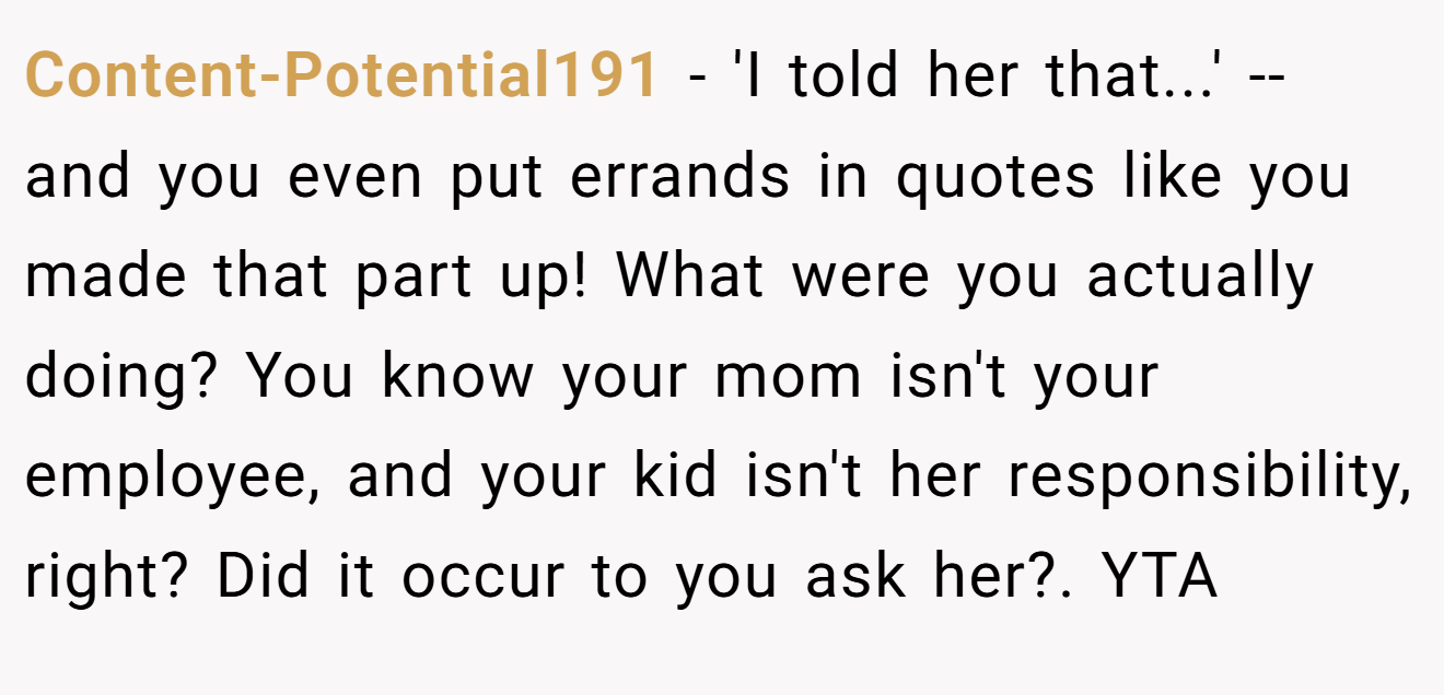 Content-Potential191 - 'I told her that...' -- and you even put errands in quotes like you made that part up! What were you actually doing? You know your mom isn't your employee, and your kid isn't her responsibility, right? Did it occur to you ask her?. YTA