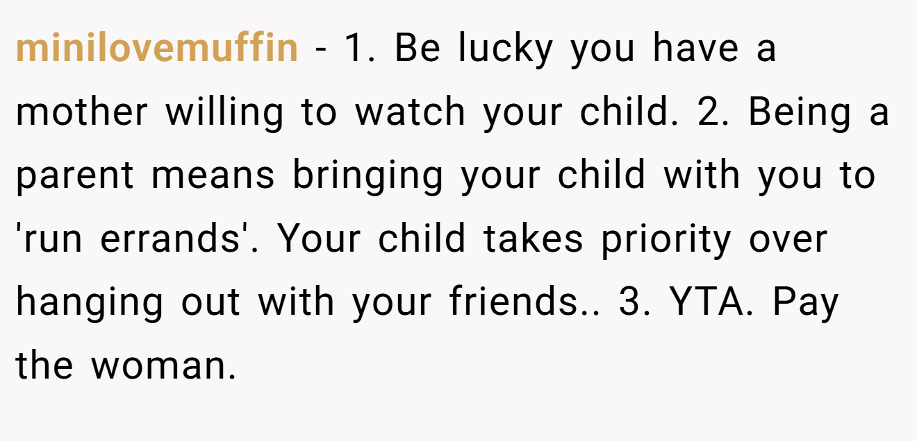 minilovemuffin - 1. Be lucky you have a mother willing to watch your child. 2. Being a parent means bringing your child with you to 'run errands'. Your child takes priority over hanging out with your friends.. 3. YTA. Pay the woman.