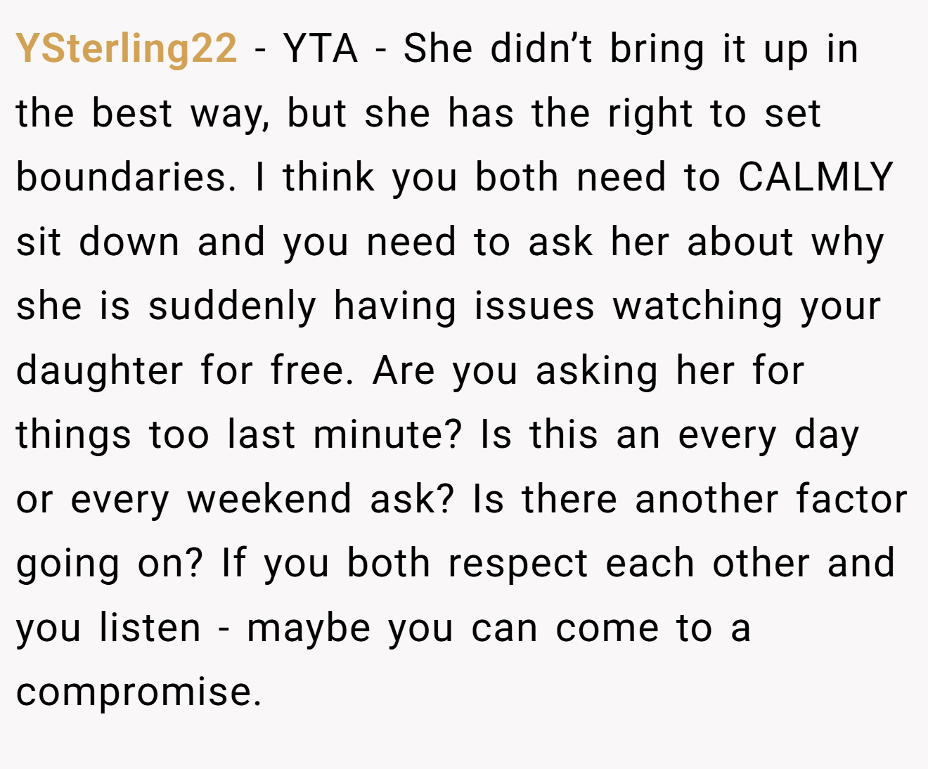 YSterling22 - YTA - She didn’t bring it up in the best way, but she has the right to set boundaries. I think you both need to CALMLY sit down and you need to ask her about why she is suddenly having issues watching your daughter for free. Are you asking her for things too last minute? Is this an every day or every weekend ask? Is there another factor going on? If you both respect each other and you listen - maybe you can come to a compromise.
