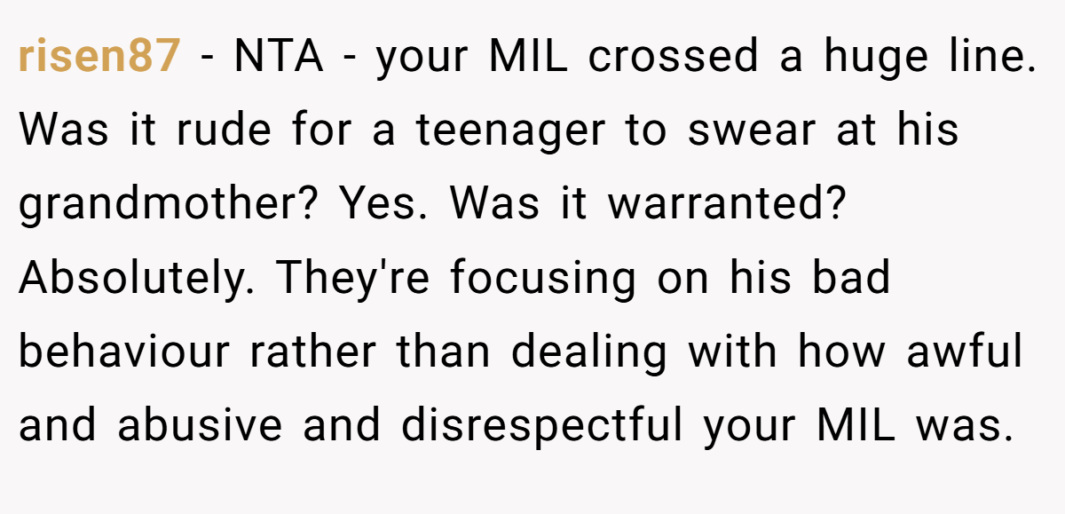 risen87 − NTA - your MIL crossed a huge line. Was it rude for a teenager to swear at his grandmother? Yes. Was it warranted? Absolutely. They're focusing on his bad behaviour rather than dealing with how awful and abusive and disrespectful your MIL was.