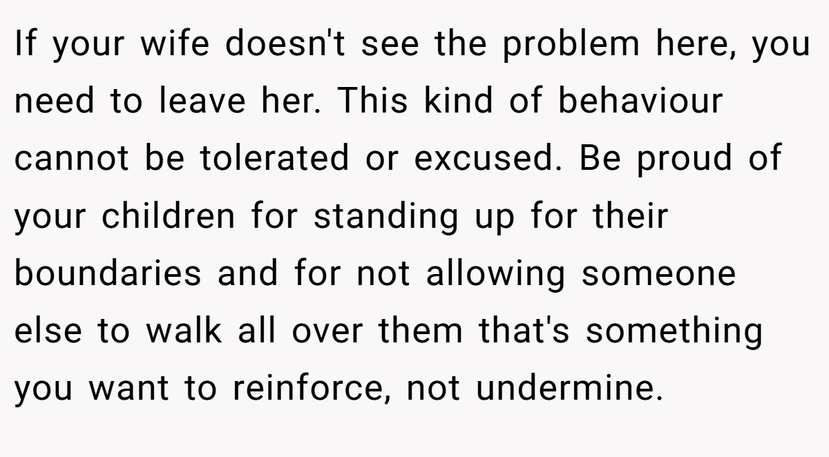 If your wife doesn't see the problem here, you need to leave her. This kind of behaviour cannot be tolerated or excused. Be proud of your children for standing up for their boundaries and for not allowing someone else to walk all over them that's something you want to reinforce, not undermine.