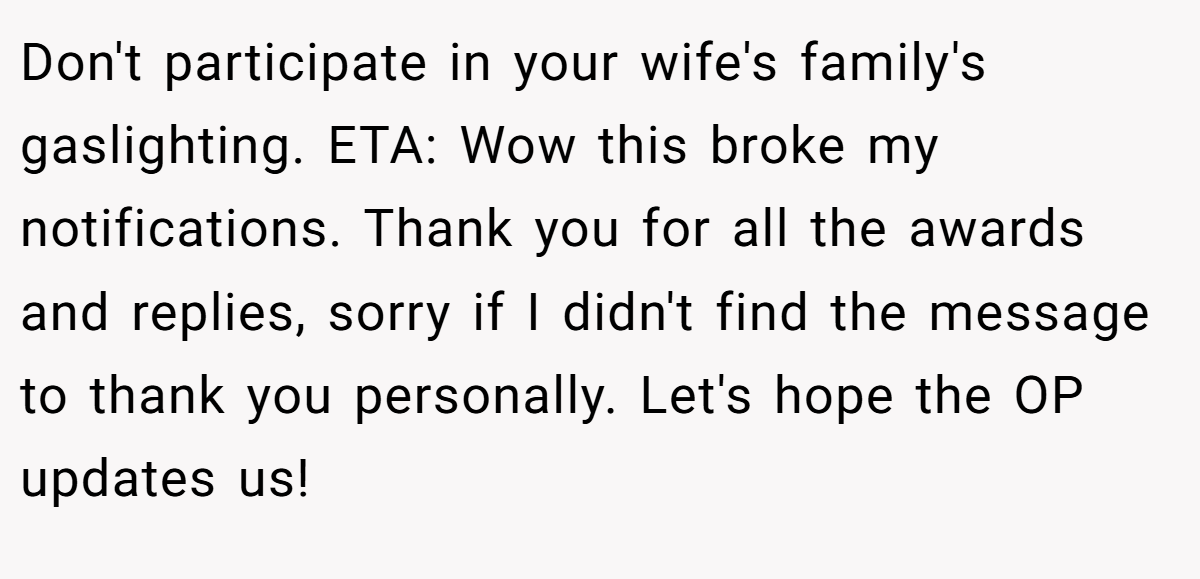 Don't participate in your wife's family's gaslighting. ETA: Wow this broke my notifications. Thank you for all the awards and replies, sorry if I didn't find the message to thank you personally. Let's hope the OP updates us!