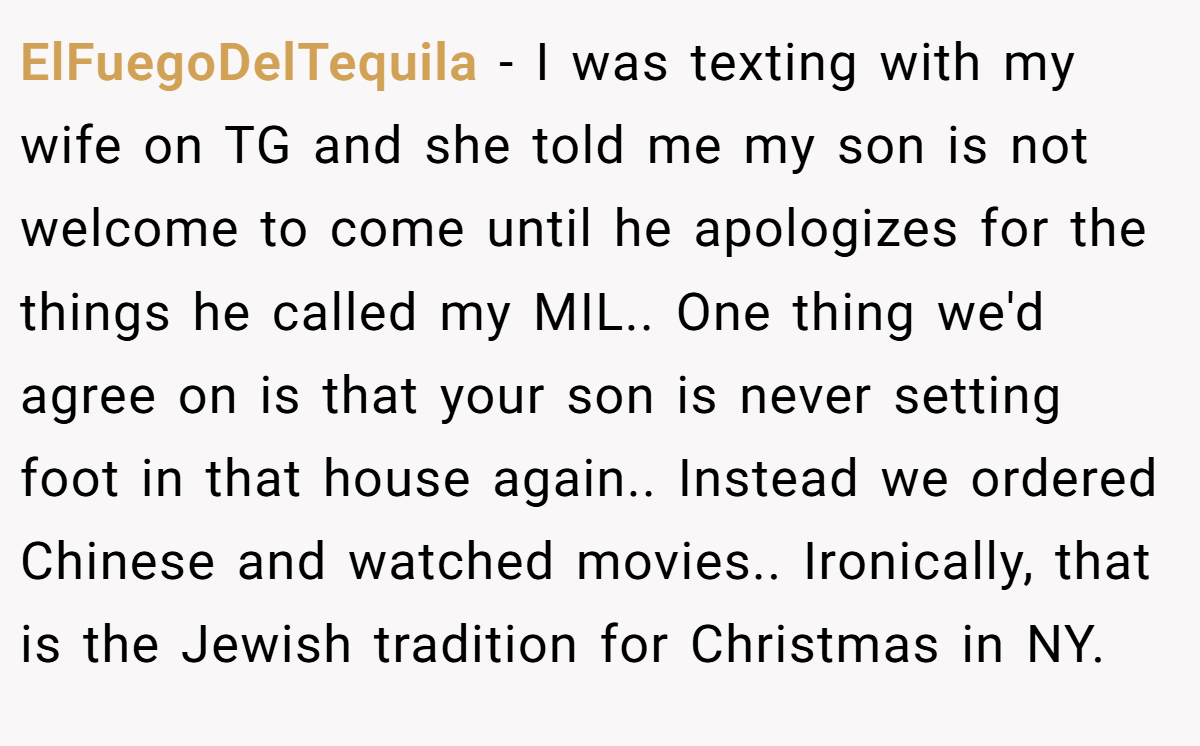 ElFuegoDelTequila − I was texting with my wife on TG and she told me my son is not welcome to come until he apologizes for the things he called my MIL.. One thing we'd agree on is that your son is never setting foot in that house again.. Instead we ordered Chinese and watched movies.. Ironically, that is the Jewish tradition for Christmas in NY.