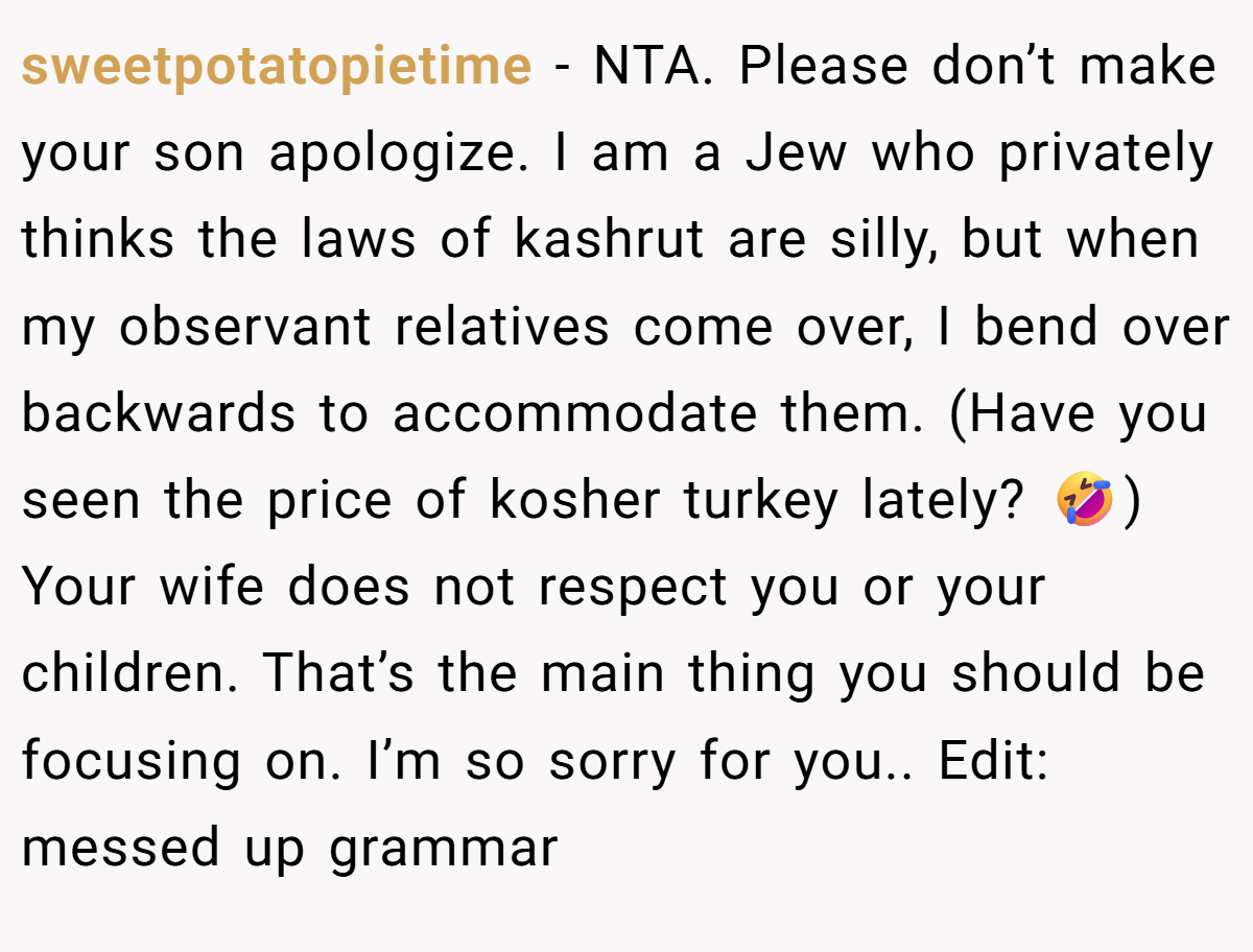 sweetpotatopietime − NTA. Please don’t make your son apologize. I am a Jew who privately thinks the laws of kashrut are silly, but when my observant relatives come over, I bend over backwards to accommodate them. (Have you seen the price of kosher turkey lately? 🤣) Your wife does not respect you or your children. That’s the main thing you should be focusing on. I’m so sorry for you.. Edit: messed up grammar