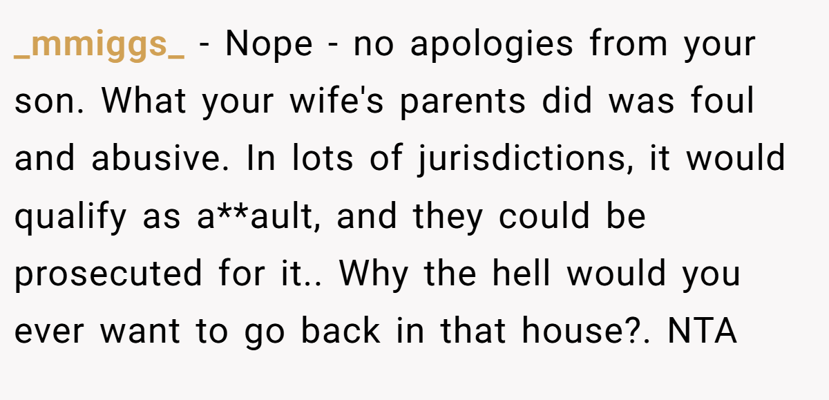 _mmiggs_ − Nope - no apologies from your son. What your wife's parents did was foul and abusive. In lots of jurisdictions, it would qualify as a**ault, and they could be prosecuted for it.. Why the hell would you ever want to go back in that house?. NTA