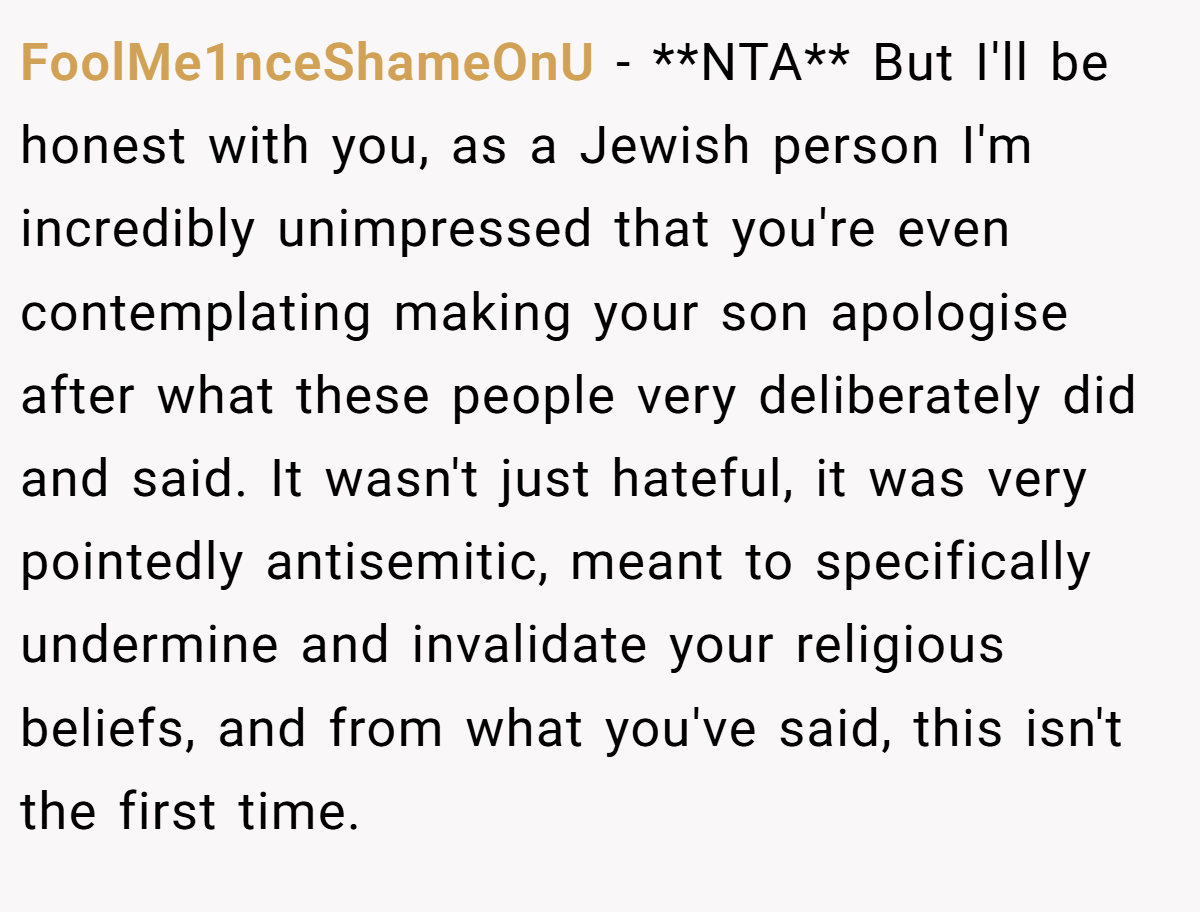 FoolMe1nceShameOnU − **NTA** But I'll be honest with you, as a Jewish person I'm incredibly unimpressed that you're even contemplating making your son apologise after what these people very deliberately did and said. It wasn't just hateful, it was very pointedly antisemitic, meant to specifically undermine and invalidate your religious beliefs, and from what you've said, this isn't the first time.