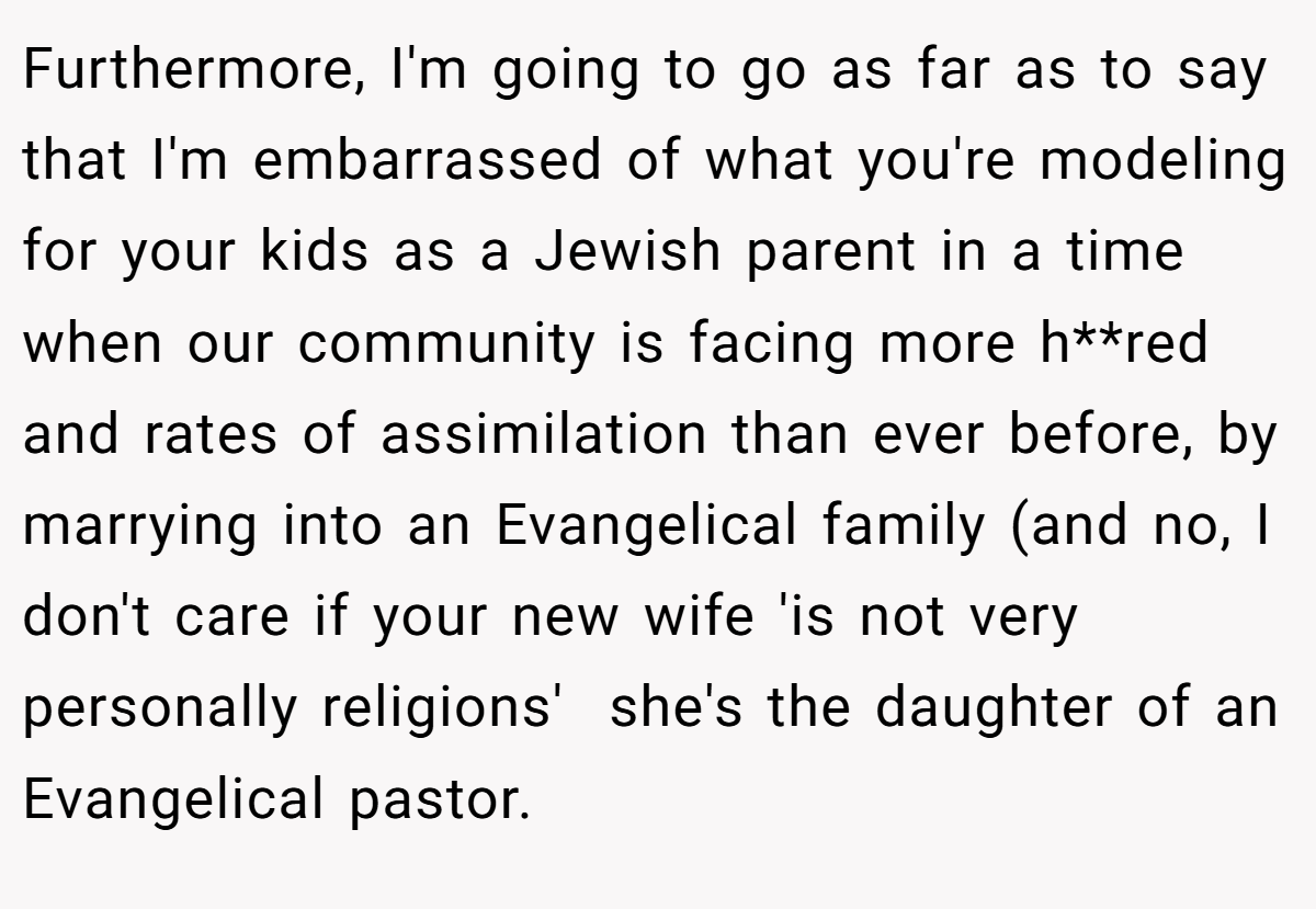 Furthermore, I'm going to go as far as to say that I'm embarrassed of what you're modeling for your kids as a Jewish parent in a time when our community is facing more h**red and rates of assimilation than ever before, by marrying into an Evangelical family (and no, I don't care if your new wife 'is not very personally religions'  she's the daughter of an Evangelical pastor.