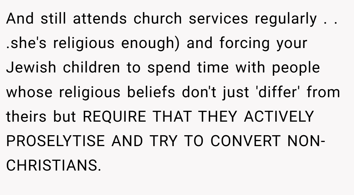 And still attends church services regularly . . .she's religious enough) and forcing your Jewish children to spend time with people whose religious beliefs don't just 'differ' from theirs but REQUIRE THAT THEY ACTIVELY PROSELYTISE AND TRY TO CONVERT NON-CHRISTIANS.