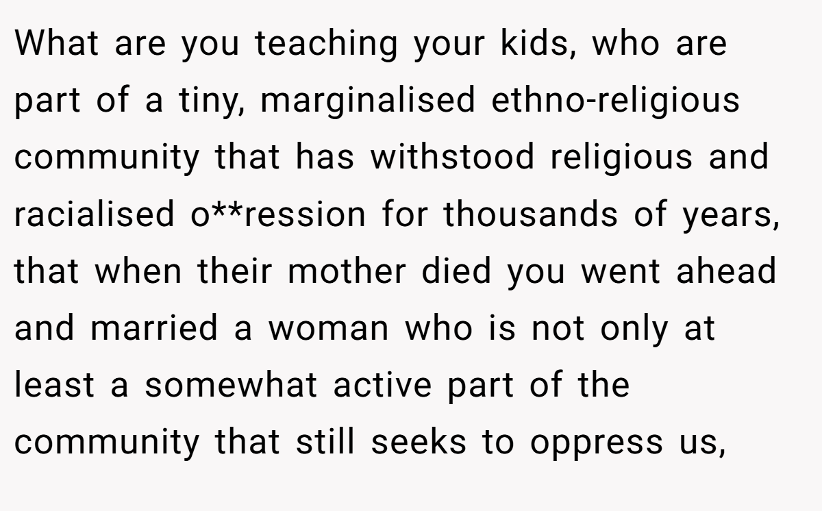 What are you teaching your kids, who are part of a tiny, marginalised ethno-religious community that has withstood religious and racialised o**ression for thousands of years, that when their mother died you went ahead and married a woman who is not only at least a somewhat active part of the community that still seeks to oppress us,