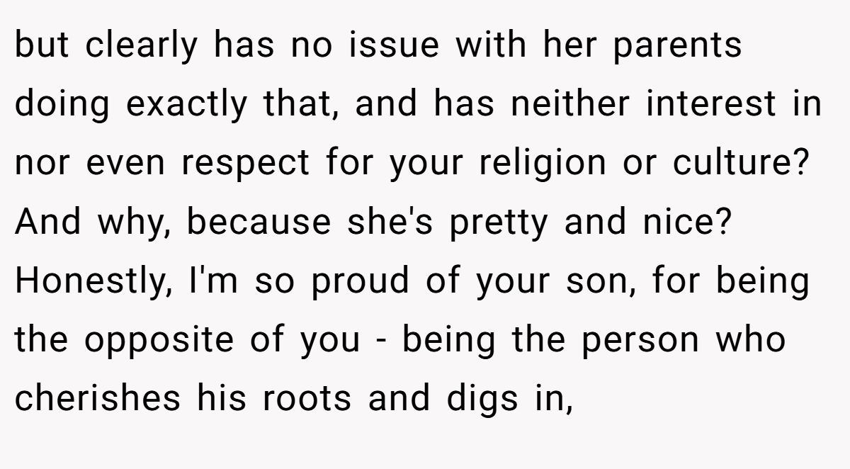 but clearly has no issue with her parents doing exactly that, and has neither interest in nor even respect for your religion or culture? And why, because she's pretty and nice? Honestly, I'm so proud of your son, for being the opposite of you - being the person who cherishes his roots and digs in,