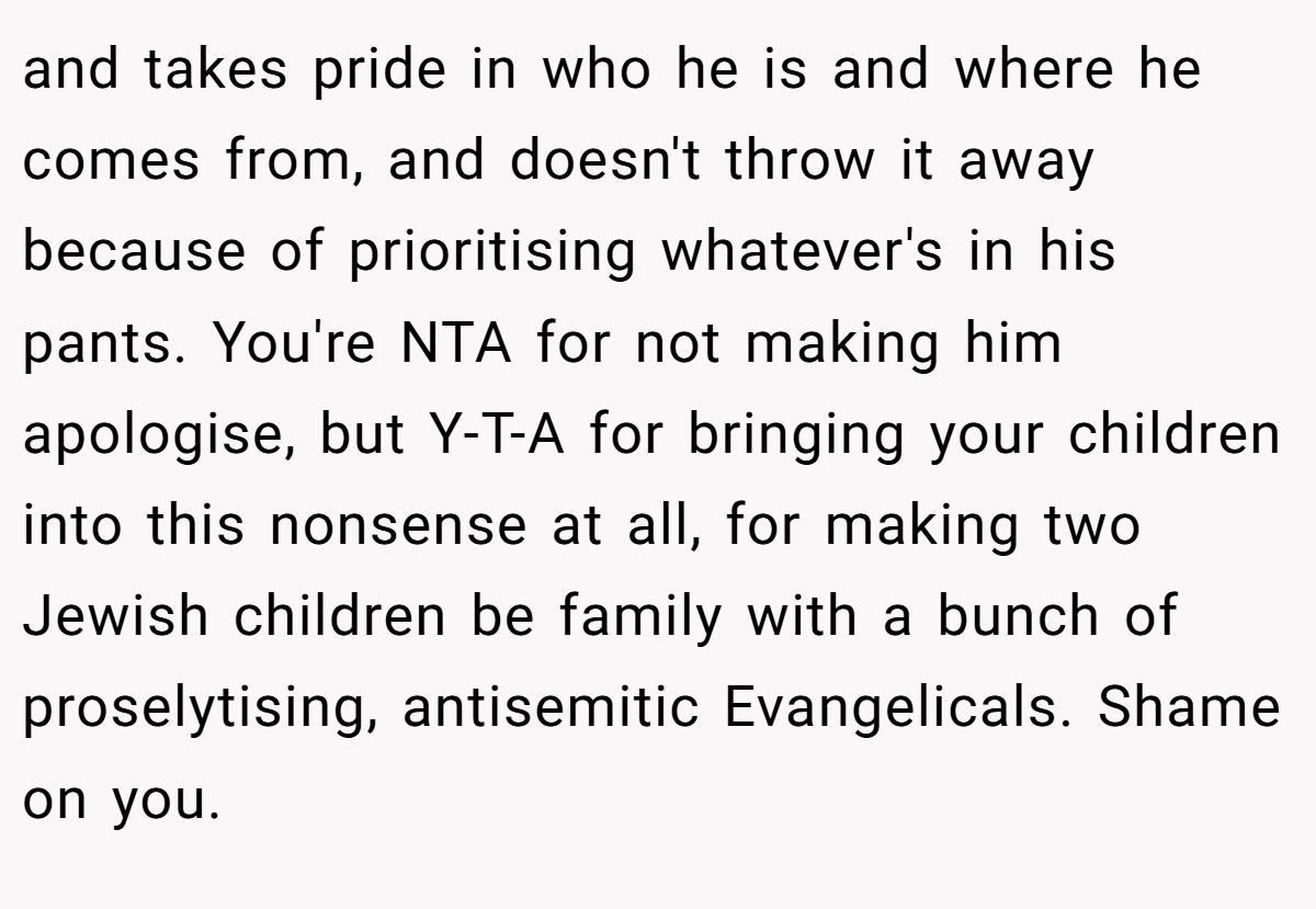 and takes pride in who he is and where he comes from, and doesn't throw it away because of prioritising whatever's in his pants. You're NTA for not making him apologise, but Y-T-A for bringing your children into this nonsense at all, for making two Jewish children be family with a bunch of proselytising, antisemitic Evangelicals. Shame on you.