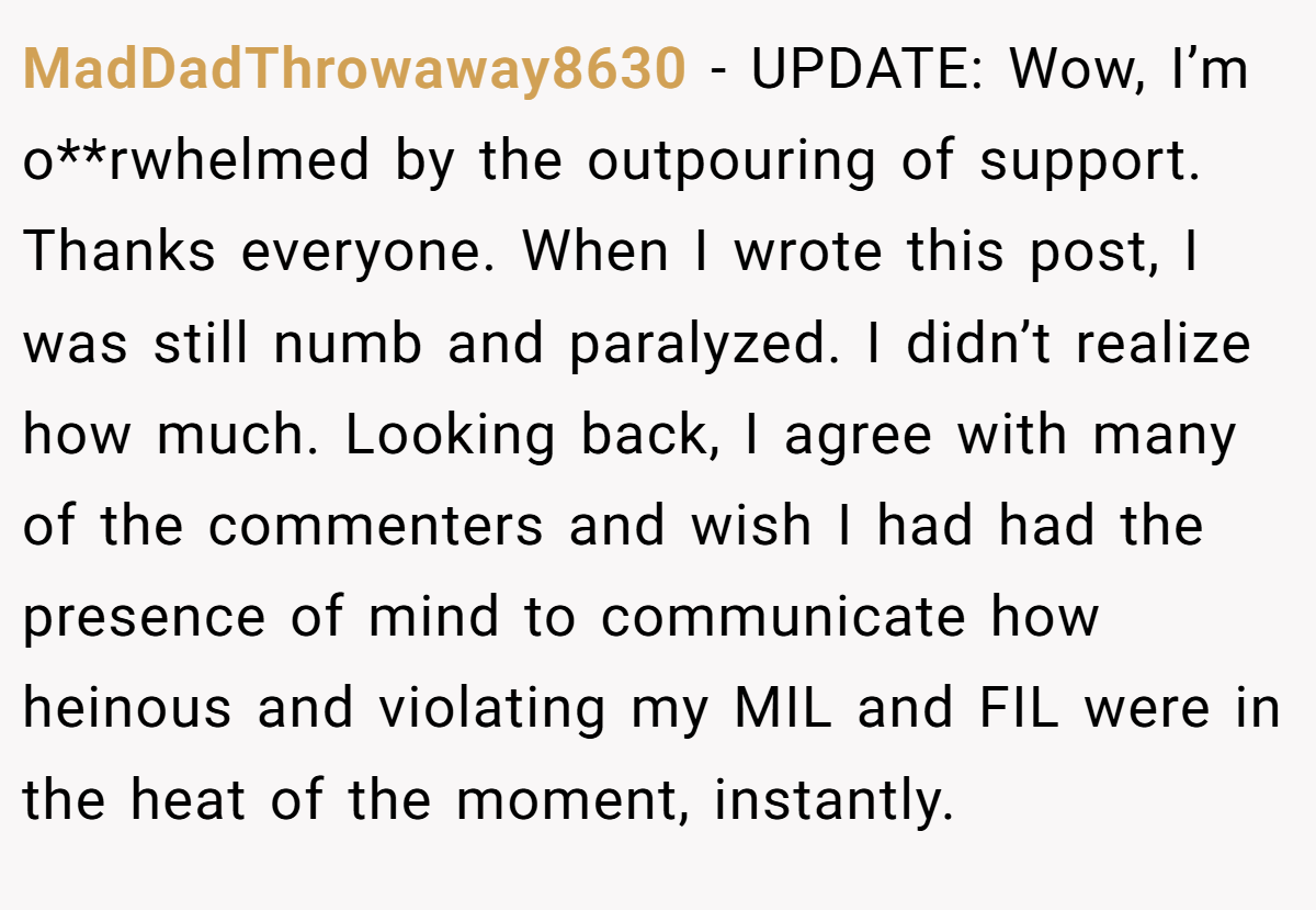 MadDadThrowaway8630 − UPDATE: Wow, I’m o**rwhelmed by the outpouring of support. Thanks everyone. When I wrote this post, I was still numb and paralyzed. I didn’t realize how much. Looking back, I agree with many of the commenters and wish I had had the presence of mind to communicate how heinous and violating my MIL and FIL were in the heat of the moment, instantly.