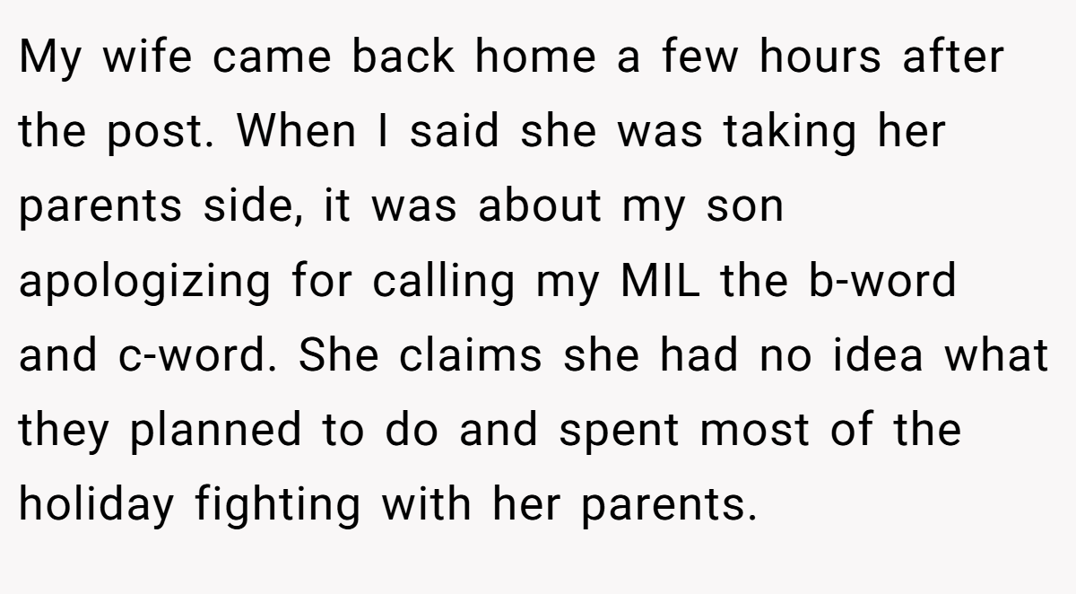 My wife came back home a few hours after the post. When I said she was taking her parents side, it was about my son apologizing for calling my MIL the b-word and c-word. She claims she had no idea what they planned to do and spent most of the holiday fighting with her parents.
