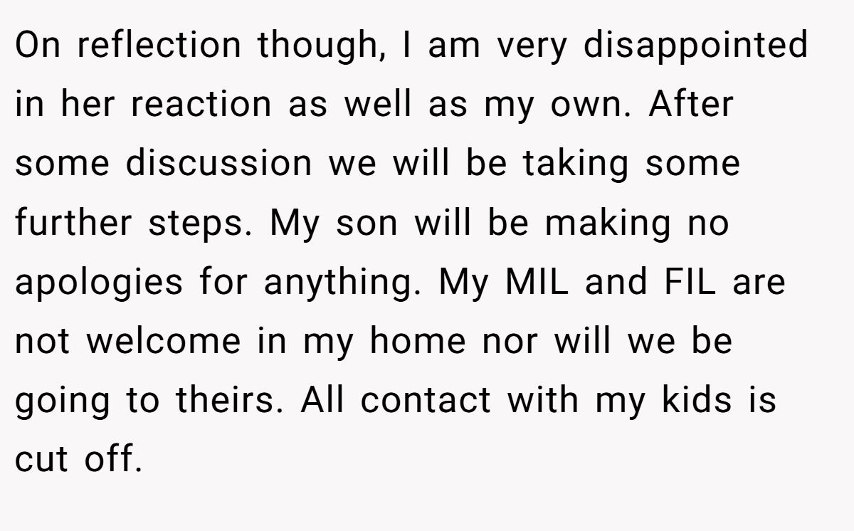 On reflection though, I am very disappointed in her reaction as well as my own. After some discussion we will be taking some further steps. My son will be making no apologies for anything. My MIL and FIL are not welcome in my home nor will we be going to theirs. All contact with my kids is cut off.