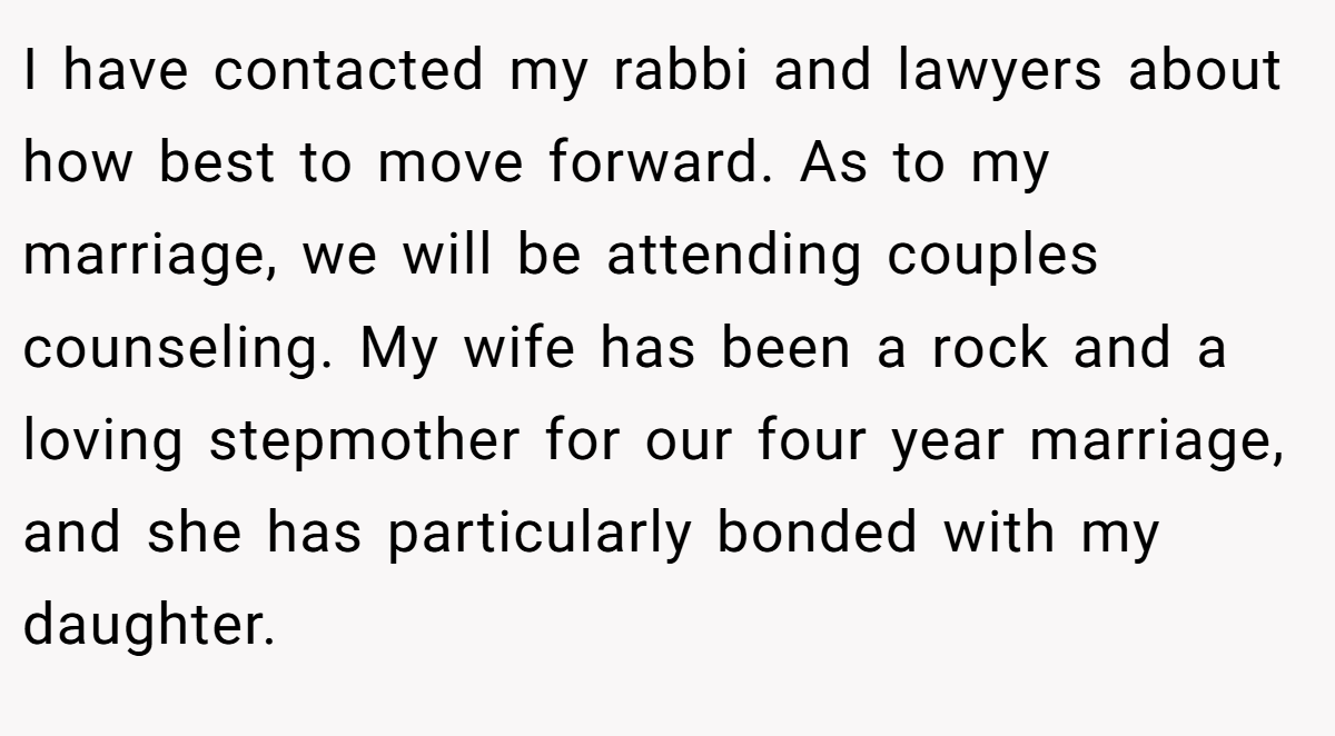 I have contacted my rabbi and lawyers about how best to move forward. As to my marriage, we will be attending couples counseling. My wife has been a rock and a loving stepmother for our four year marriage, and she has particularly bonded with my daughter.
