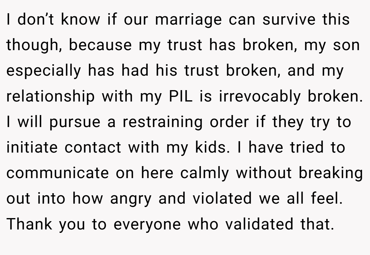 I don’t know if our marriage can survive this though, because my trust has broken, my son especially has had his trust broken, and my relationship with my PIL is irrevocably broken. I will pursue a restraining order if they try to initiate contact with my kids. I have tried to communicate on here calmly without breaking out into how angry and violated we all feel. Thank you to everyone who validated that.