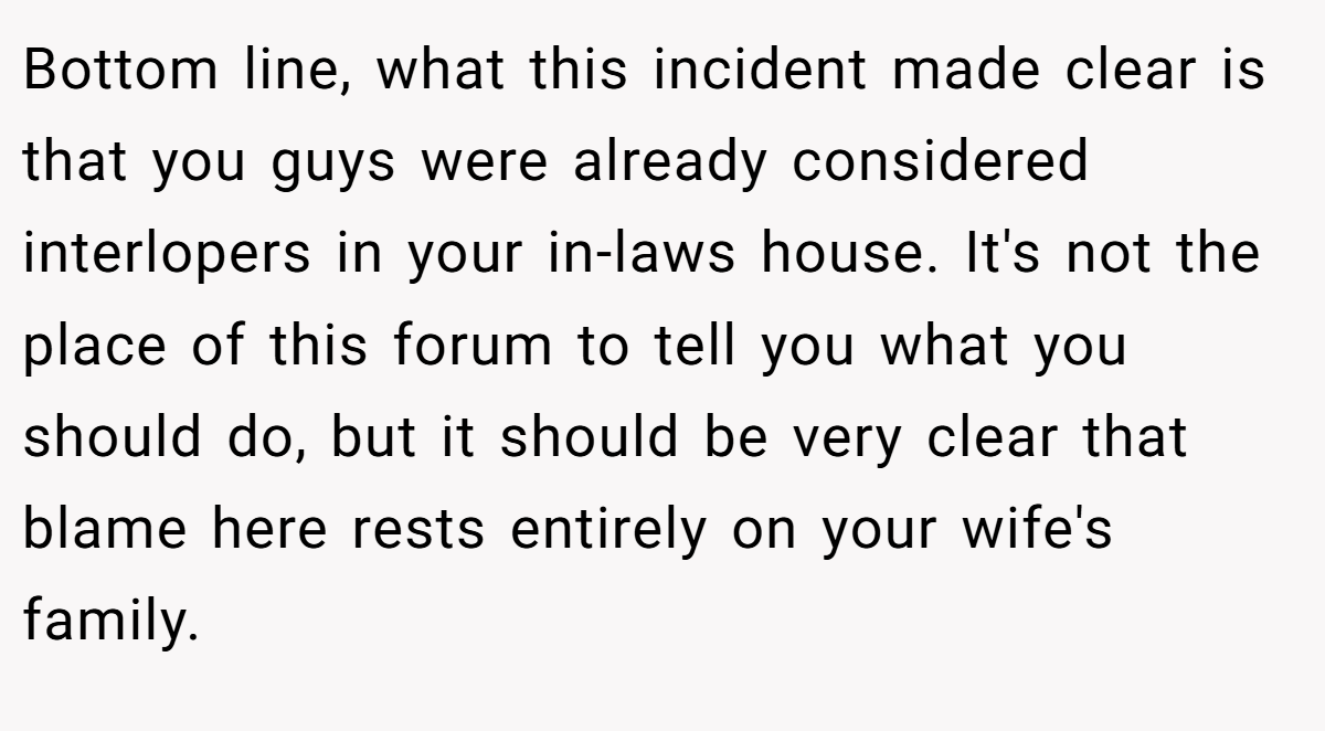 Bottom line, what this incident made clear is that you guys were already considered interlopers in your in-laws house. It's not the place of this forum to tell you what you should do, but it should be very clear that blame here rests entirely on your wife's family.