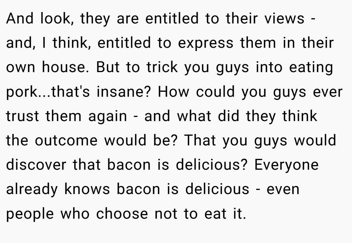 And look, they are entitled to their views - and, I think, entitled to express them in their own house. But to trick you guys into eating pork...that's insane? How could you guys ever trust them again - and what did they think the outcome would be? That you guys would discover that bacon is delicious? Everyone already knows bacon is delicious - even people who choose not to eat it.