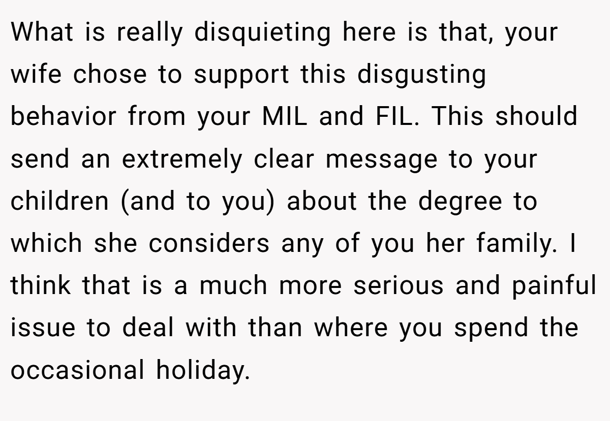 What is really disquieting here is that, your wife chose to support this disgusting behavior from your MIL and FIL. This should send an extremely clear message to your children (and to you) about the degree to which she considers any of you her family. I think that is a much more serious and painful issue to deal with than where you spend the occasional holiday.