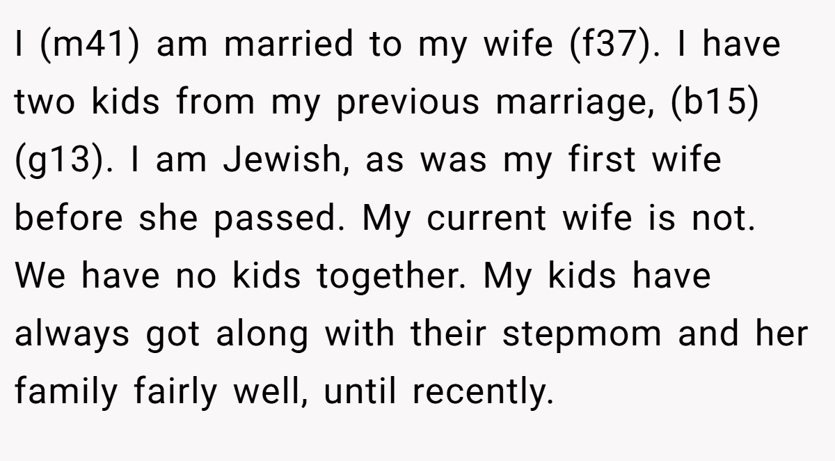 I (m41) am married to my wife (f37). I have two kids from my previous marriage, (b15) (g13). I am Jewish, as was my first wife before she passed. My current wife is not. We have no kids together. My kids have always got along with their stepmom and her family fairly well, until recently.