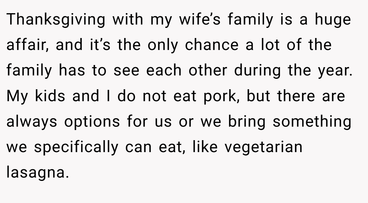 Thanksgiving with my wife’s family is a huge affair, and it’s the only chance a lot of the family has to see each other during the year. My kids and I do not eat pork, but there are always options for us or we bring something we specifically can eat, like vegetarian lasagna.