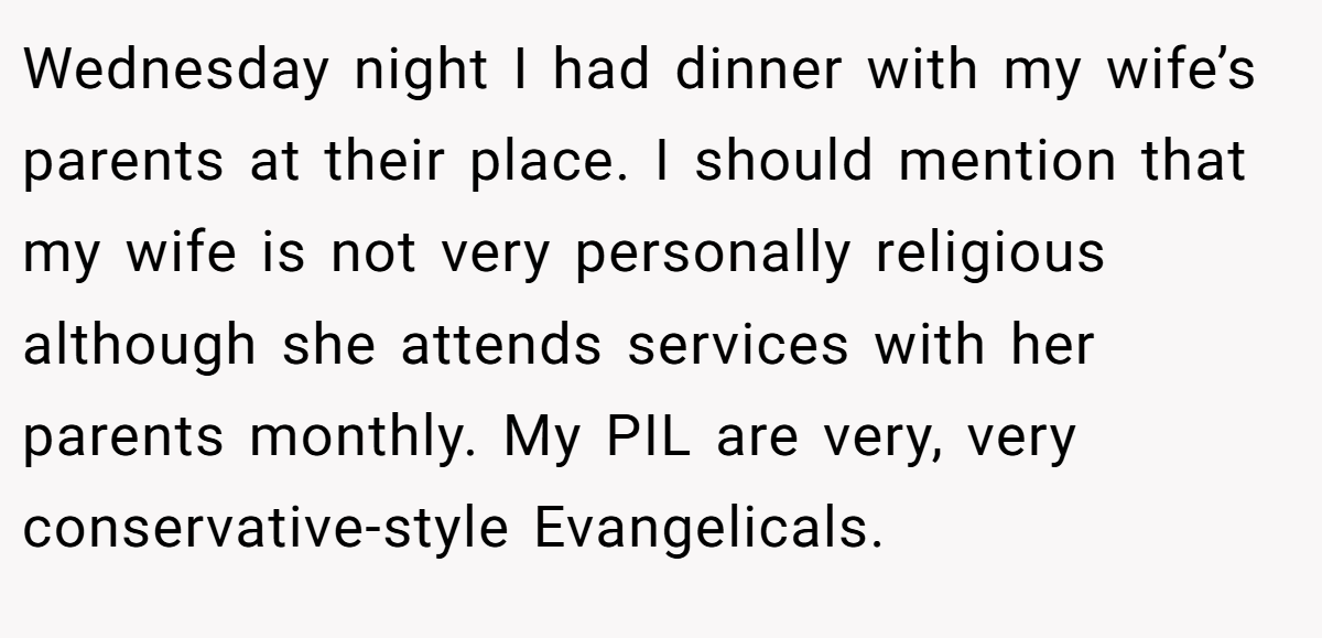 Wednesday night I had dinner with my wife’s parents at their place. I should mention that my wife is not very personally religious although she attends services with her parents monthly. My PIL are very, very conservative-style Evangelicals.