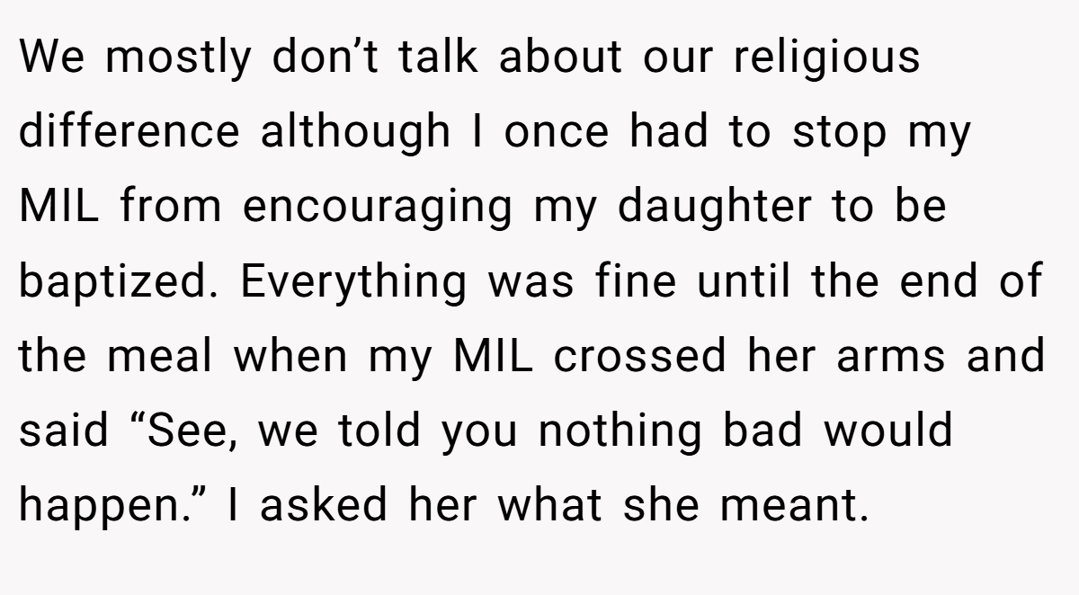 We mostly don’t talk about our religious difference although I once had to stop my MIL from encouraging my daughter to be baptized. Everything was fine until the end of the meal when my MIL crossed her arms and said “See, we told you nothing bad would happen.” I asked her what she meant.