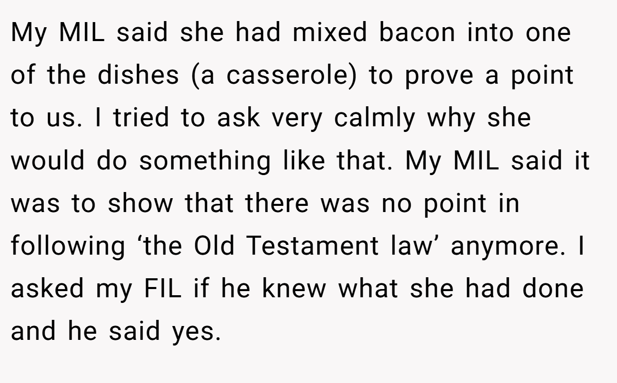 My MIL said she had mixed bacon into one of the dishes (a casserole) to prove a point to us. I tried to ask very calmly why she would do something like that. My MIL said it was to show that there was no point in following ‘the Old Testament law’ anymore. I asked my FIL if he knew what she had done and he said yes.