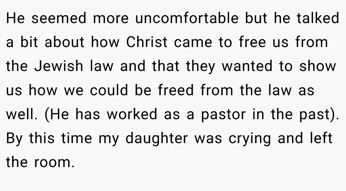 He seemed more uncomfortable but he talked a bit about how Christ came to free us from the Jewish law and that they wanted to show us how we could be freed from the law as well. (He has worked as a pastor in the past). By this time my daughter was crying and left the room.