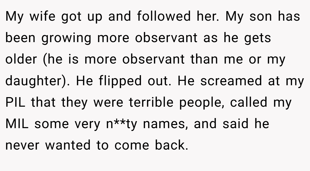 My wife got up and followed her. My son has been growing more observant as he gets older (he is more observant than me or my daughter). He flipped out. He screamed at my PIL that they were terrible people, called my MIL some very n**ty names, and said he never wanted to come back.