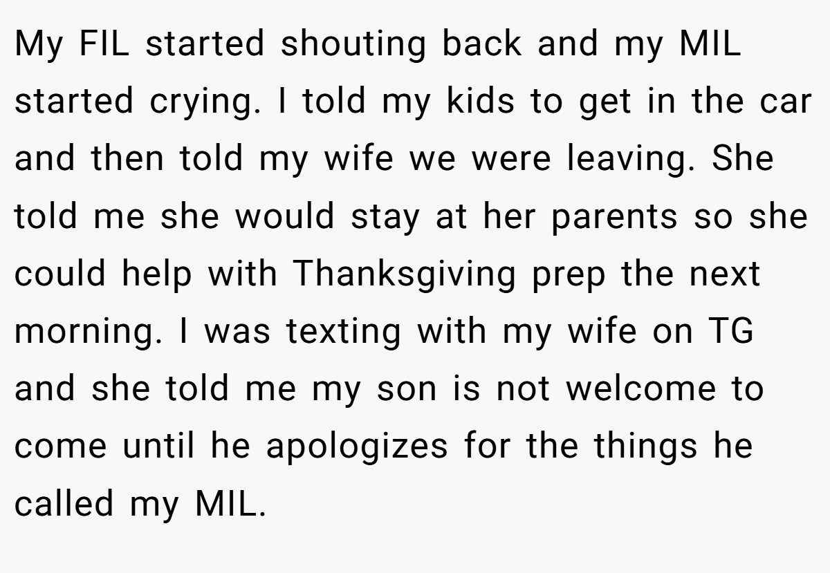My FIL started shouting back and my MIL started crying. I told my kids to get in the car and then told my wife we were leaving. She told me she would stay at her parents so she could help with Thanksgiving prep the next morning. I was texting with my wife on TG and she told me my son is not welcome to come until he apologizes for the things he called my MIL.