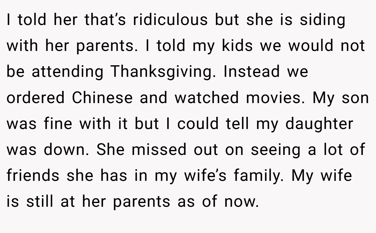 I told her that’s ridiculous but she is siding with her parents. I told my kids we would not be attending Thanksgiving. Instead we ordered Chinese and watched movies. My son was fine with it but I could tell my daughter was down. She missed out on seeing a lot of friends she has in my wife’s family. My wife is still at her parents as of now.